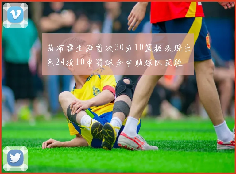 乌布雷生涯首次30分10篮板表现出色24投10中罚球全中助球队获胜