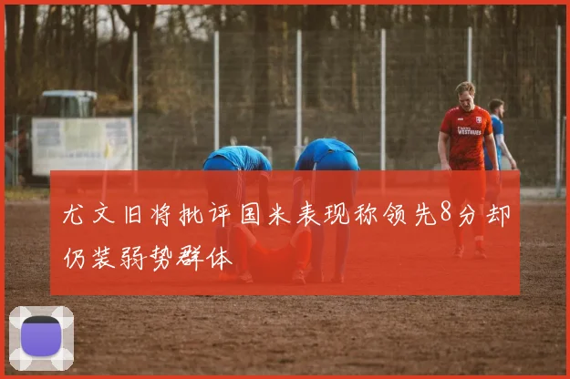 尤文旧将批评国米表现称领先8分却仍装弱势群体