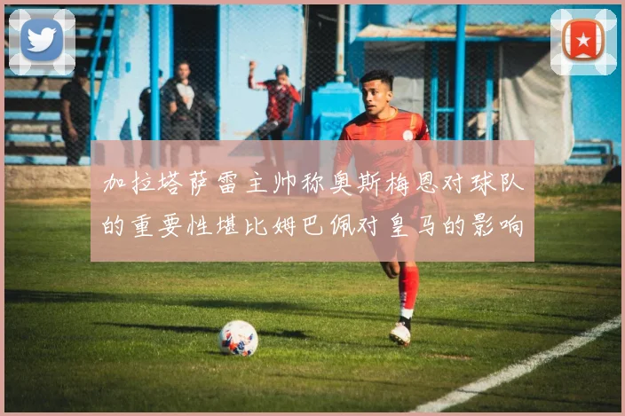 加拉塔萨雷主帅称奥斯梅恩对球队的重要性堪比姆巴佩对皇马的影响