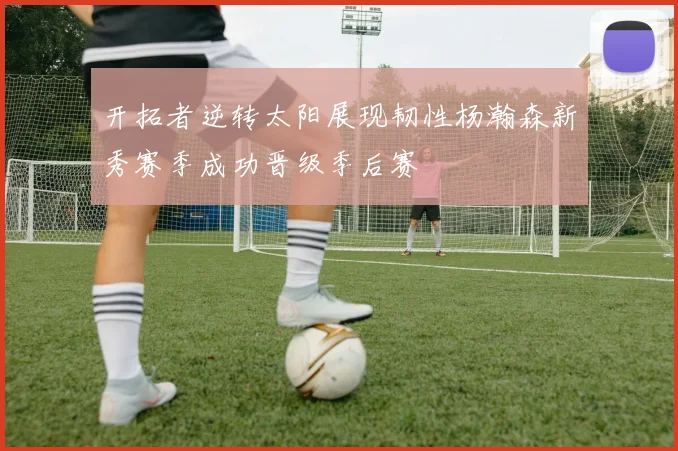 开拓者逆转太阳展现韧性杨瀚森新秀赛季成功晋级季后赛