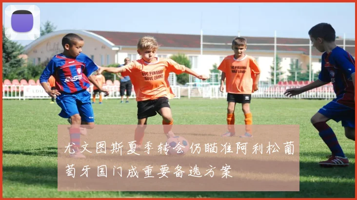 尤文图斯夏季转会仍瞄准阿利松葡萄牙国门成重要备选方案