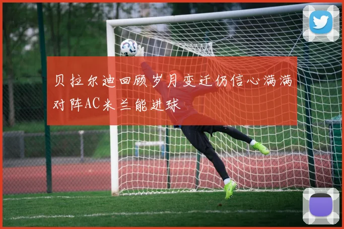 贝拉尔迪回顾岁月变迁仍信心满满对阵AC米兰能进球
