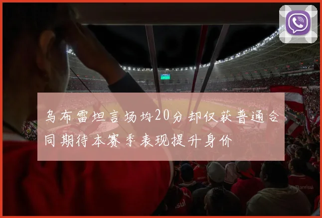 乌布雷坦言场均20分却仅获普通合同期待本赛季表现提升身价