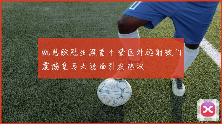 凯恩欧冠生涯首个禁区外远射破门震撼皇马大场面引发热议