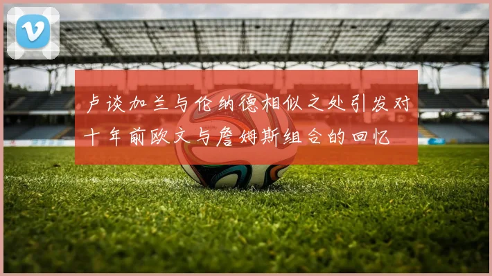 卢谈加兰与伦纳德相似之处引发对十年前欧文与詹姆斯组合的回忆