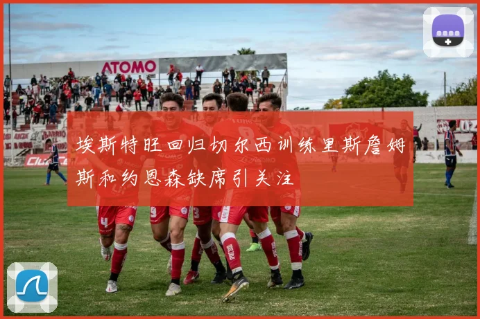埃斯特旺回归切尔西训练里斯詹姆斯和约恩森缺席引关注