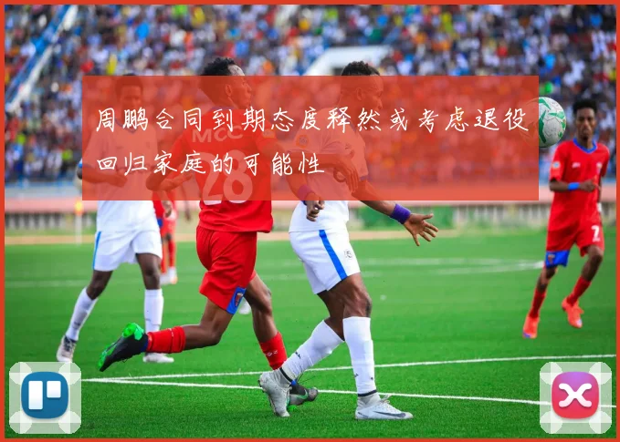 周鹏合同到期态度释然或考虑退役回归家庭的可能性