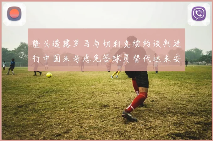 隆戈透露罗马与切利克续约谈判进行中国米考虑免签球员替代达米安
