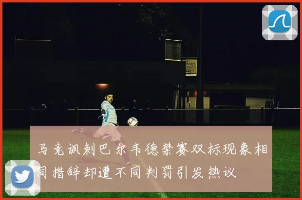 马竞讽刺巴尔韦德禁赛双标现象相同措辞却遭不同判罚引发热议