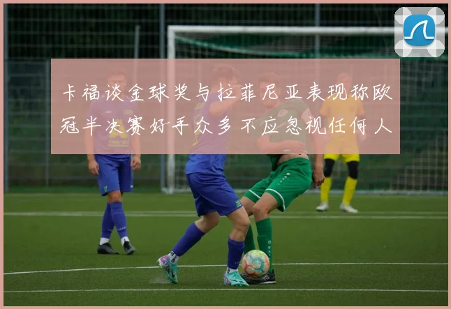 卡福谈金球奖与拉菲尼亚表现称欧冠半决赛好手众多不应忽视任何人