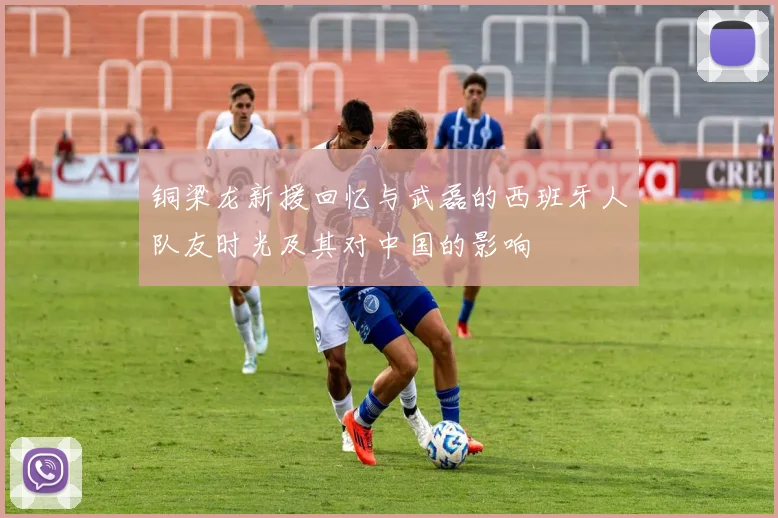 铜梁龙新援回忆与武磊的西班牙人队友时光及其对中国的影响