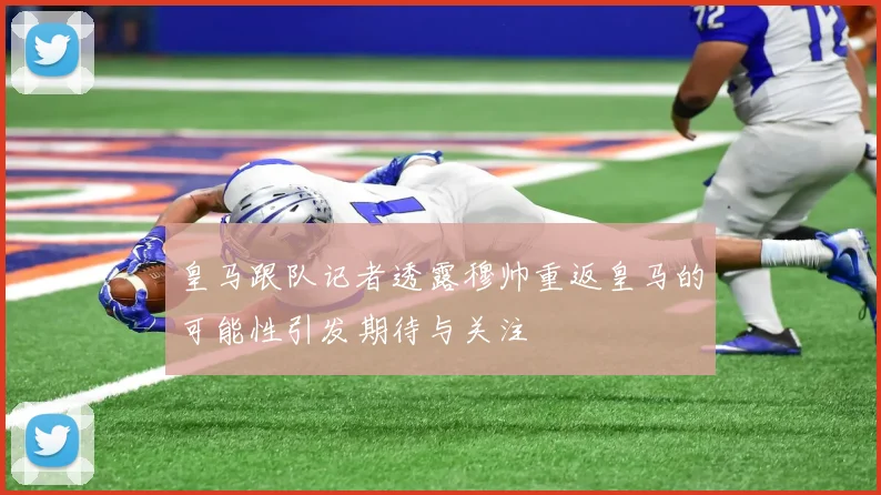 皇马跟队记者透露穆帅重返皇马的可能性引发期待与关注