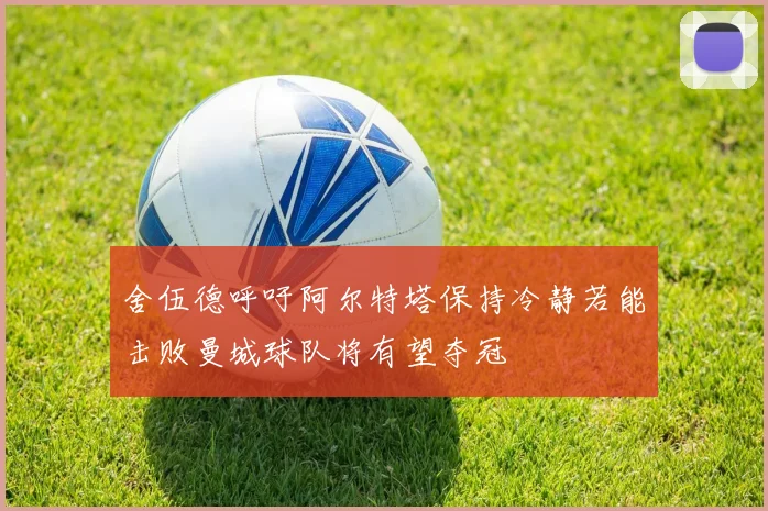 舍伍德呼吁阿尔特塔保持冷静若能击败曼城球队将有望夺冠