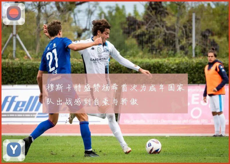 穆斯卡特盛赞杨希首次为成年国家队出战感到自豪与骄傲