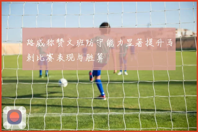 路威称赞文班防守能力显著提升马刺比赛表现与胜算